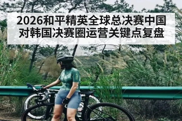 2026和平精英全球总决赛中国对韩国决赛圈运营关键点复盘